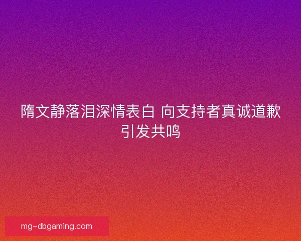 隋文静落泪深情表白 向支持者真诚道歉引发共鸣