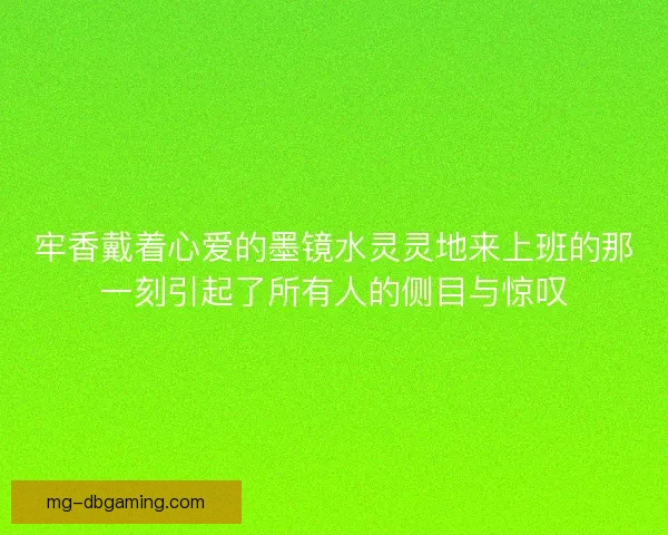 牢香戴着心爱的墨镜水灵灵地来上班的那一刻引起了所有人的侧目与惊叹