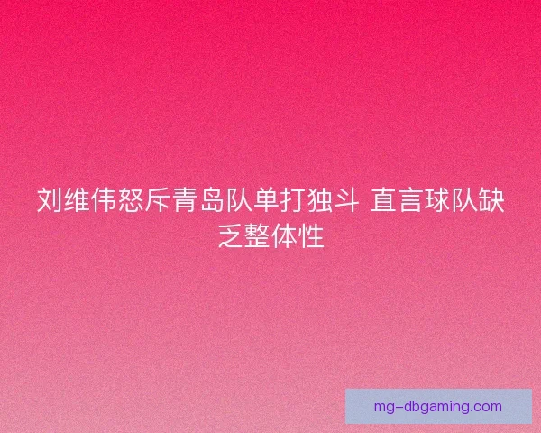 刘维伟怒斥青岛队单打独斗 直言球队缺乏整体性