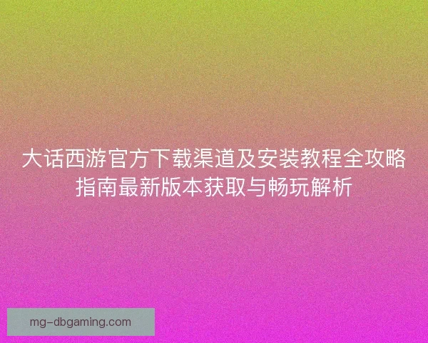 大话西游官方下载渠道及安装教程全攻略指南最新版本获取与畅玩解析