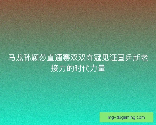 马龙孙颖莎直通赛双双夺冠见证国乒新老接力的时代力量 马龙孙颖莎直通赛双双夺冠见证国乒新老接力的时代力量