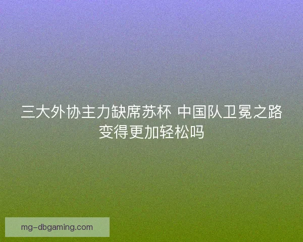 三大外协主力缺席苏杯 中国队卫冕之路变得更加轻松吗