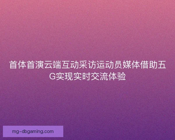 首体首演云端互动采访运动员媒体借助五G实现实时交流体验