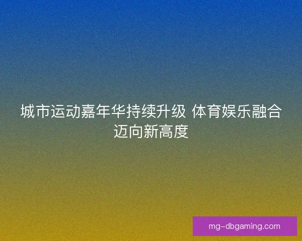 城市运动嘉年华持续升级 体育娱乐融合迈向新高度 城市运动嘉年华持续升级 体育娱乐融合迈向新高度