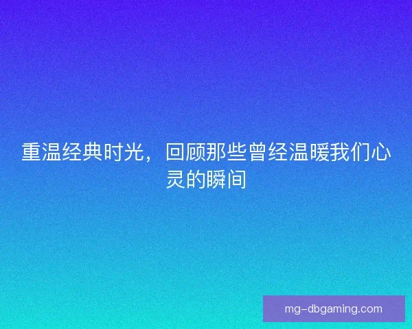 重温经典时光，回顾那些曾经温暖我们心灵的瞬间