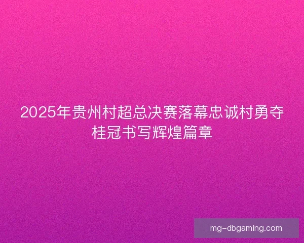 2025年贵州村超总决赛落幕忠诚村勇夺桂冠书写辉煌篇章