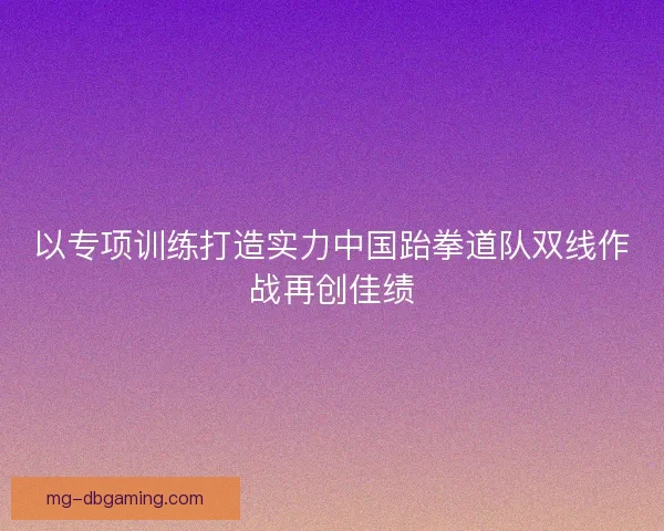 以专项训练打造实力中国跆拳道队双线作战再创佳绩
