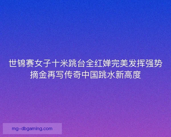 世锦赛女子十米跳台全红婵完美发挥强势摘金再写传奇中国跳水新高度