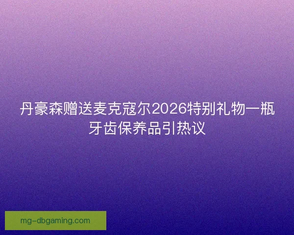 丹豪森赠送麦克寇尔2026特别礼物一瓶牙齿保养品引热议