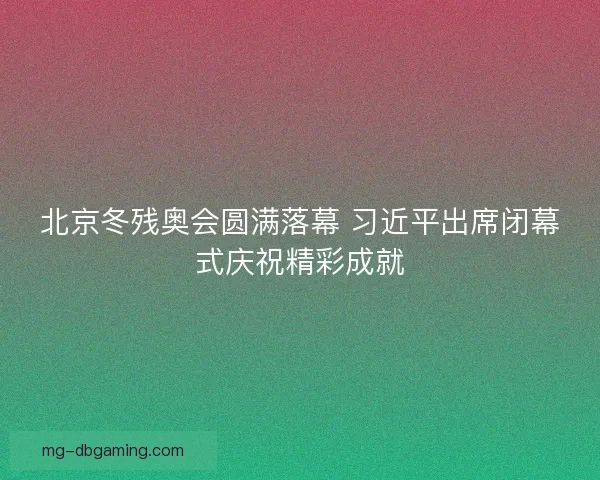北京冬残奥会圆满落幕 习近平出席闭幕式庆祝精彩成就