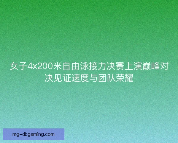 女子4x200米自由泳接力决赛上演巅峰对决见证速度与团队荣耀